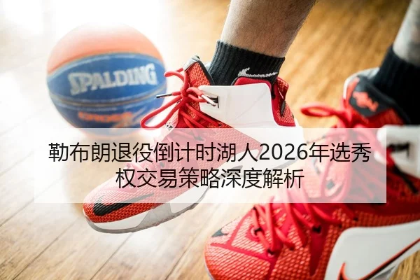 勒布朗退役倒计时湖人2026年选秀权交易策略深度解析
